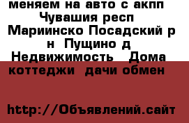 меняем на авто с акпп - Чувашия респ., Мариинско-Посадский р-н, Пущино д. Недвижимость » Дома, коттеджи, дачи обмен   